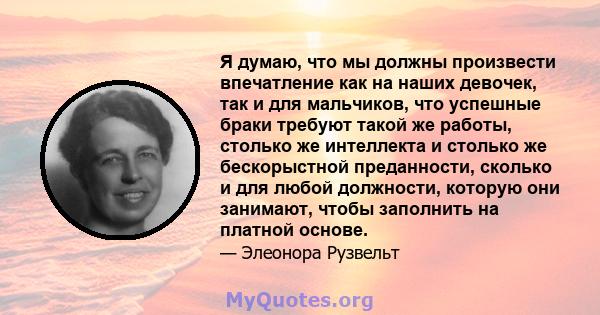 Я думаю, что мы должны произвести впечатление как на наших девочек, так и для мальчиков, что успешные браки требуют такой же работы, столько же интеллекта и столько же бескорыстной преданности, сколько и для любой