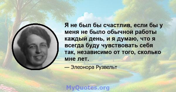 Я не был бы счастлив, если бы у меня не было обычной работы каждый день, и я думаю, что я всегда буду чувствовать себя так, независимо от того, сколько мне лет.