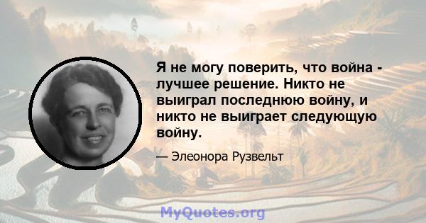 Я не могу поверить, что война - лучшее решение. Никто не выиграл последнюю войну, и никто не выиграет следующую войну.