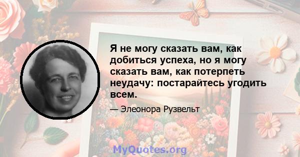 Я не могу сказать вам, как добиться успеха, но я могу сказать вам, как потерпеть неудачу: постарайтесь угодить всем.