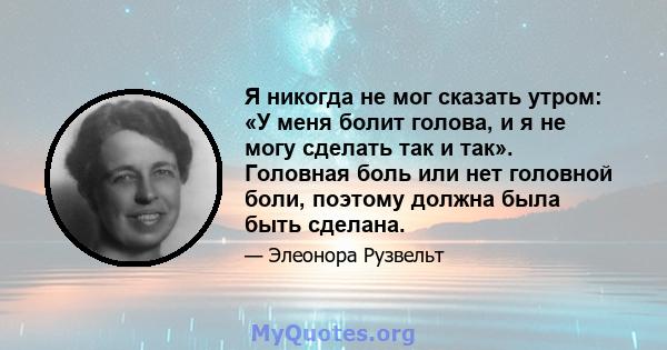 Я никогда не мог сказать утром: «У меня болит голова, и я не могу сделать так и так». Головная боль или нет головной боли, поэтому должна была быть сделана.