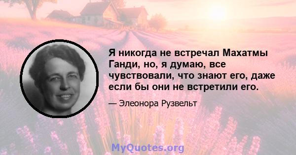 Я никогда не встречал Махатмы Ганди, но, я думаю, все чувствовали, что знают его, даже если бы они не встретили его.