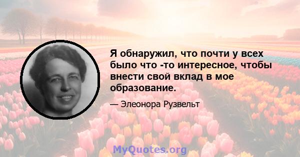 Я обнаружил, что почти у всех было что -то интересное, чтобы внести свой вклад в мое образование.