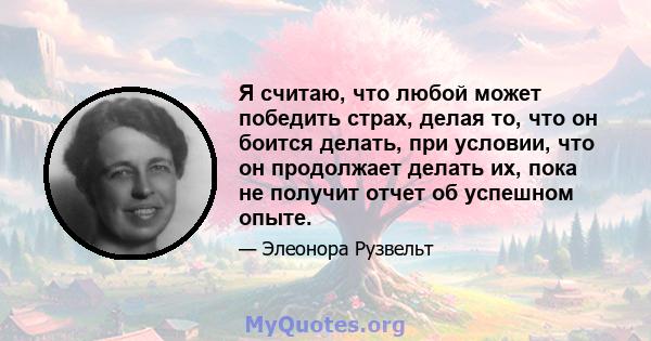 Я считаю, что любой может победить страх, делая то, что он боится делать, при условии, что он продолжает делать их, пока не получит отчет об успешном опыте.