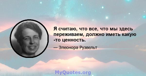 Я считаю, что все, что мы здесь переживаем, должно иметь какую -то ценность.