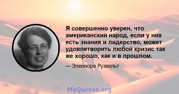 Я совершенно уверен, что американский народ, если у них есть знания и лидерство, может удовлетворить любой кризис так же хорошо, как и в прошлом.