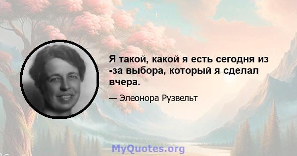 Я такой, какой я есть сегодня из -за выбора, который я сделал вчера.