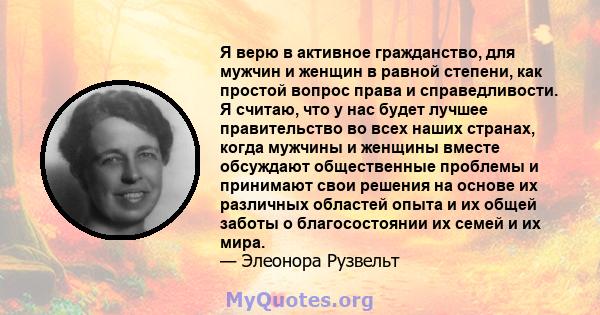 Я верю в активное гражданство, для мужчин и женщин в равной степени, как простой вопрос права и справедливости. Я считаю, что у нас будет лучшее правительство во всех наших странах, когда мужчины и женщины вместе