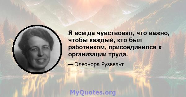 Я всегда чувствовал, что важно, чтобы каждый, кто был работником, присоединился к организации труда.