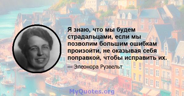 Я знаю, что мы будем страдальцами, если мы позволим большим ошибкам произойти, не оказывая себя поправкой, чтобы исправить их.