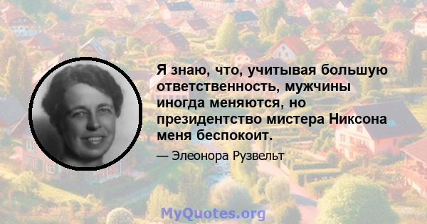 Я знаю, что, учитывая большую ответственность, мужчины иногда меняются, но президентство мистера Никсона меня беспокоит.