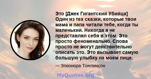 Это [Джек Гигантский Убийца] Один из тех сказки, которые твои мама и папа читали тебе, когда ты маленький. Никогда я не представлял себя в этом. Это просто феноменально. Слова просто не могут действительно описать это.