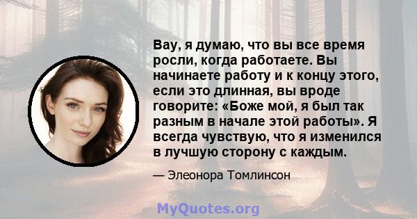 Вау, я думаю, что вы все время росли, когда работаете. Вы начинаете работу и к концу этого, если это длинная, вы вроде говорите: «Боже мой, я был так разным в начале этой работы». Я всегда чувствую, что я изменился в