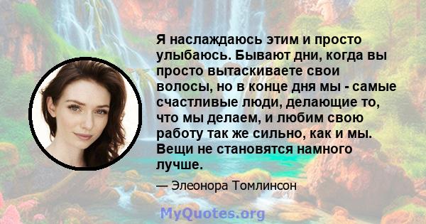 Я наслаждаюсь этим и просто улыбаюсь. Бывают дни, когда вы просто вытаскиваете свои волосы, но в конце дня мы - самые счастливые люди, делающие то, что мы делаем, и любим свою работу так же сильно, как и мы. Вещи не