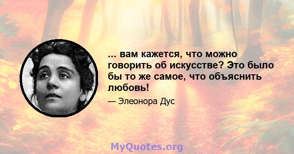 ... вам кажется, что можно говорить об искусстве? Это было бы то же самое, что объяснить любовь!