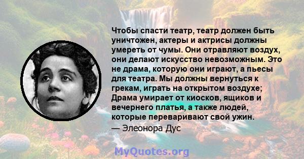 Чтобы спасти театр, театр должен быть уничтожен, актеры и актрисы должны умереть от чумы. Они отравляют воздух, они делают искусство невозможным. Это не драма, которую они играют, а пьесы для театра. Мы должны вернуться 