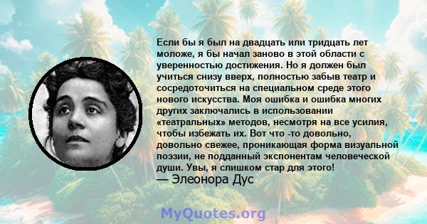 Если бы я был на двадцать или тридцать лет моложе, я бы начал заново в этой области с уверенностью достижения. Но я должен был учиться снизу вверх, полностью забыв театр и сосредоточиться на специальном среде этого