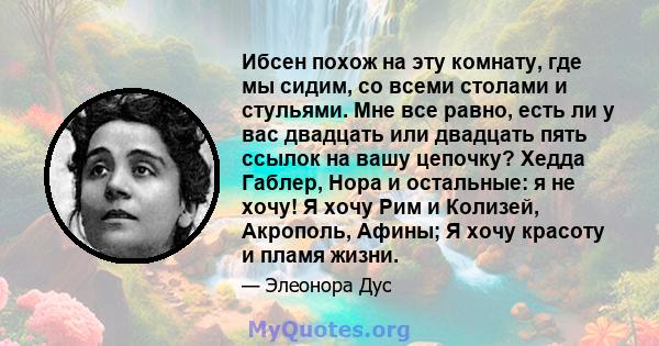 Ибсен похож на эту комнату, где мы сидим, со всеми столами и стульями. Мне все равно, есть ли у вас двадцать или двадцать пять ссылок на вашу цепочку? Хедда Габлер, Нора и остальные: я не хочу! Я хочу Рим и Колизей,