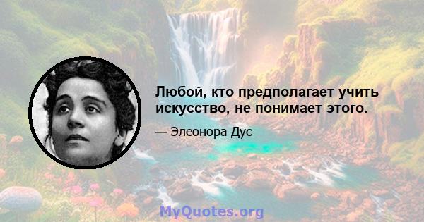 Любой, кто предполагает учить искусство, не понимает этого.