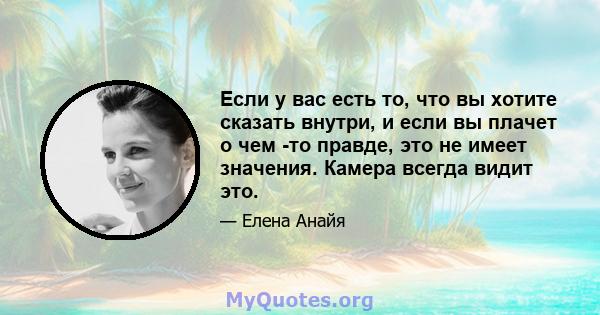 Если у вас есть то, что вы хотите сказать внутри, и если вы плачет о чем -то правде, это не имеет значения. Камера всегда видит это.