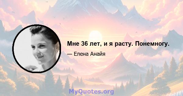 Мне 36 лет, и я расту. Понемногу.