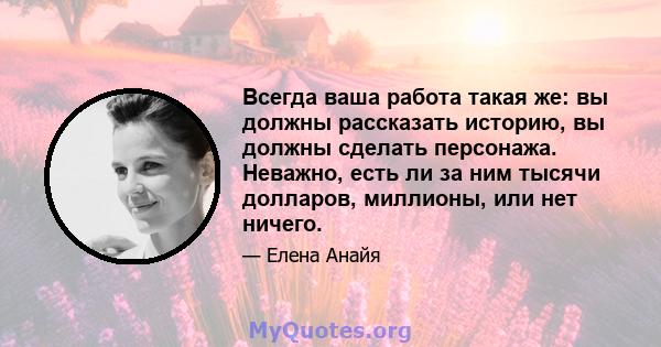 Всегда ваша работа такая же: вы должны рассказать историю, вы должны сделать персонажа. Неважно, есть ли за ним тысячи долларов, миллионы, или нет ничего.