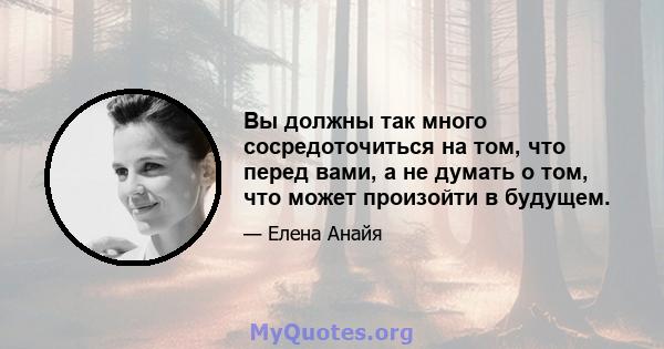 Вы должны так много сосредоточиться на том, что перед вами, а не думать о том, что может произойти в будущем.