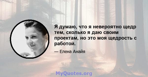 Я думаю, что я невероятно щедр тем, сколько я даю своим проектам, но это моя щедрость с работой.