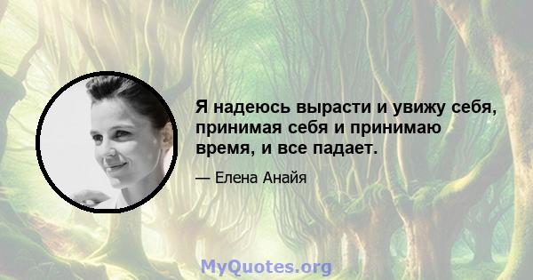 Я надеюсь вырасти и увижу себя, принимая себя и принимаю время, и все падает.