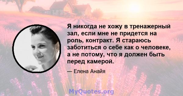 Я никогда не хожу в тренажерный зал, если мне не придется на роль, контракт. Я стараюсь заботиться о себе как о человеке, а не потому, что я должен быть перед камерой.