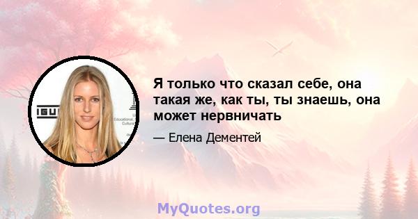 Я только что сказал себе, она такая же, как ты, ты знаешь, она может нервничать