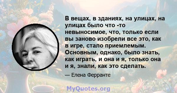 В вещах, в зданиях, на улицах, на улицах было что -то невыносимое, что, только если вы заново изобрели все это, как в игре, стало приемлемым. Основным, однако, было знать, как играть, и она и я, только она и я, знали,