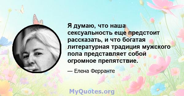 Я думаю, что наша сексуальность еще предстоит рассказать, и что богатая литературная традиция мужского пола представляет собой огромное препятствие.