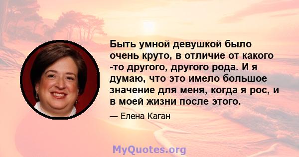 Быть умной девушкой было очень круто, в отличие от какого -то другого, другого рода. И я думаю, что это имело большое значение для меня, когда я рос, и в моей жизни после этого.