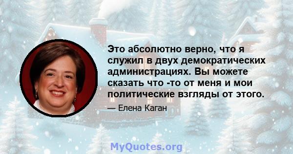 Это абсолютно верно, что я служил в двух демократических администрациях. Вы можете сказать что -то от меня и мои политические взгляды от этого.