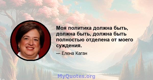 Моя политика должна быть, должна быть, должна быть полностью отделена от моего суждения.