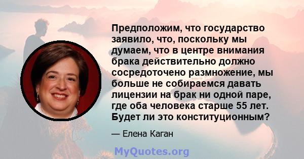 Предположим, что государство заявило, что, поскольку мы думаем, что в центре внимания брака действительно должно сосредоточено размножение, мы больше не собираемся давать лицензии на брак ни одной паре, где оба человека 