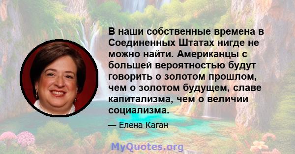 В наши собственные времена в Соединенных Штатах нигде не можно найти. Американцы с большей вероятностью будут говорить о золотом прошлом, чем о золотом будущем, славе капитализма, чем о величии социализма.