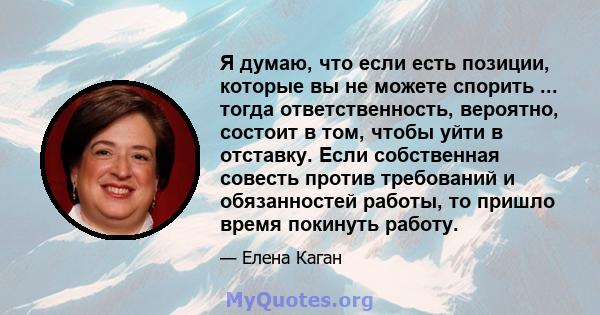 Я думаю, что если есть позиции, которые вы не можете спорить ... тогда ответственность, вероятно, состоит в том, чтобы уйти в отставку. Если собственная совесть против требований и обязанностей работы, то пришло время