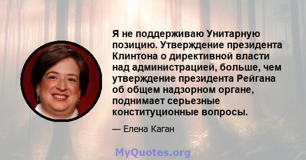 Я не поддерживаю Унитарную позицию. Утверждение президента Клинтона о директивной власти над администрацией, больше, чем утверждение президента Рейгана об общем надзорном органе, поднимает серьезные конституционные