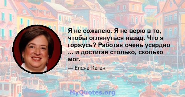 Я не сожалею. Я не верю в то, чтобы оглянуться назад. Что я горжусь? Работая очень усердно ... и достигая столько, сколько мог.