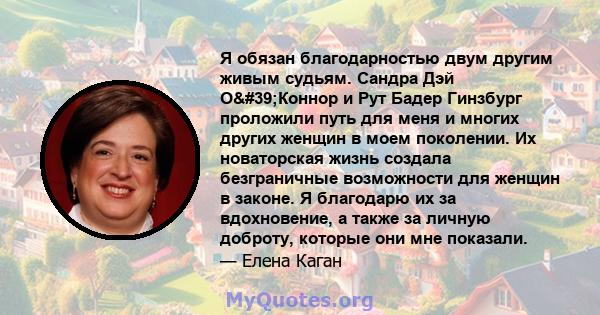 Я обязан благодарностью двум другим живым судьям. Сандра Дэй О'Коннор и Рут Бадер Гинзбург проложили путь для меня и многих других женщин в моем поколении. Их новаторская жизнь создала безграничные возможности для