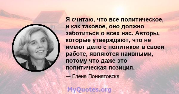 Я считаю, что все политическое, и как таковое, оно должно заботиться о всех нас. Авторы, которые утверждают, что не имеют дело с политикой в ​​своей работе, являются наивными, потому что даже это политическая позиция.