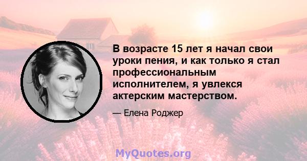 В возрасте 15 лет я начал свои уроки пения, и как только я стал профессиональным исполнителем, я увлекся актерским мастерством.