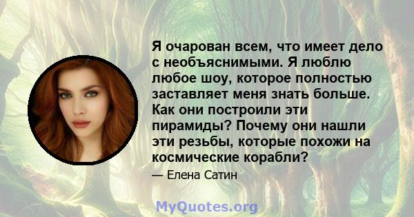 Я очарован всем, что имеет дело с необъяснимыми. Я люблю любое шоу, которое полностью заставляет меня знать больше. Как они построили эти пирамиды? Почему они нашли эти резьбы, которые похожи на космические корабли?