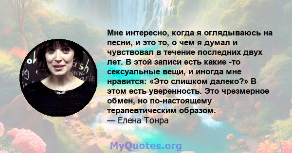 Мне интересно, когда я оглядываюсь на песни, и это то, о чем я думал и чувствовал в течение последних двух лет. В этой записи есть какие -то сексуальные вещи, и иногда мне нравится: «Это слишком далеко?» В этом есть