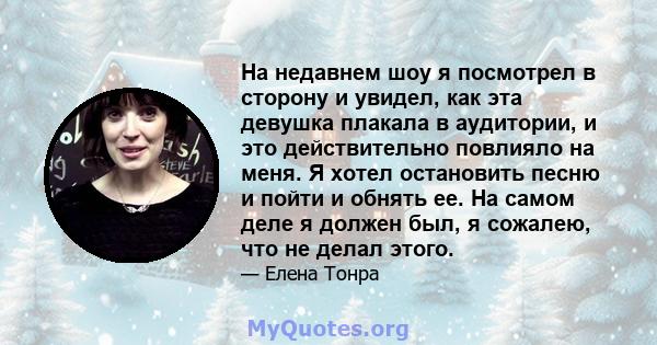 На недавнем шоу я посмотрел в сторону и увидел, как эта девушка плакала в аудитории, и это действительно повлияло на меня. Я хотел остановить песню и пойти и обнять ее. На самом деле я должен был, я сожалею, что не