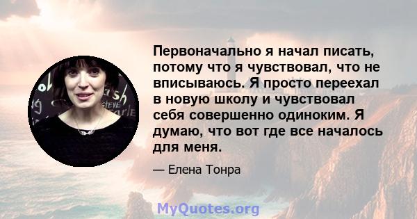 Первоначально я начал писать, потому что я чувствовал, что не вписываюсь. Я просто переехал в новую школу и чувствовал себя совершенно одиноким. Я думаю, что вот где все началось для меня.