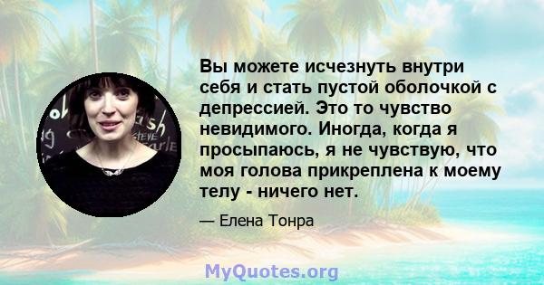 Вы можете исчезнуть внутри себя и стать пустой оболочкой с депрессией. Это то чувство невидимого. Иногда, когда я просыпаюсь, я не чувствую, что моя голова прикреплена к моему телу - ничего нет.