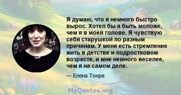 Я думаю, что я немного быстро вырос. Хотел бы я быть моложе, чем я в моей голове. Я чувствую себя старушкой по разным причинам. У меня есть стремление жить в детстве и подростковом возрасте, и мне немного веселее, чем я 